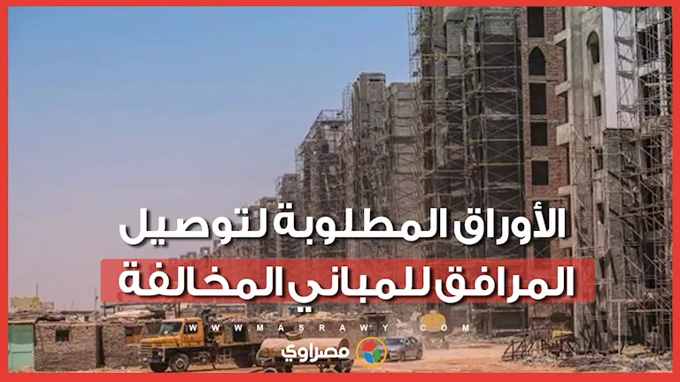 قبل توصيل المرافق.. اعرف الأوراق المطلوبة للمباني المخالفة